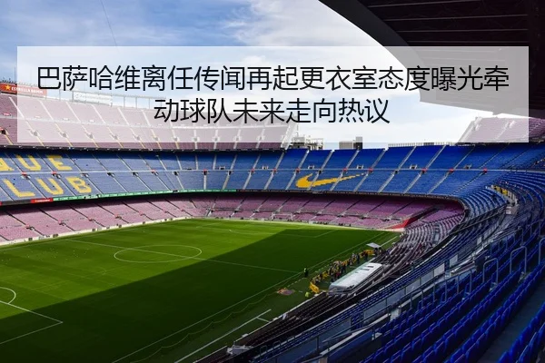 巴萨哈维离任传闻再起更衣室态度曝光牵动球队未来走向热议 - kaiyun